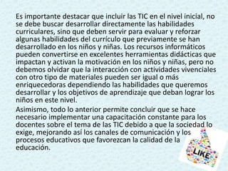 Es importante destacar que incluir las TIC en el nivel inicial, no
se debe buscar desarrollar directamente las habilidades
curriculares, sino que deben servir para evaluar y reforzar
algunas habilidades del currículo que previamente se han
desarrollado en los niños y niñas. Los recursos informáticos
pueden convertirse en excelentes herramientas didácticas que
impactan y activan la motivación en los niños y niñas, pero no
debemos olvidar que la interacción con actividades vivenciales
con otro tipo de materiales pueden ser igual o más
enriquecedoras dependiendo las habilidades que queremos
desarrollar y los objetivos de aprendizaje que deban lograr los
niños en este nivel.
Asimismo, todo lo anterior permite concluir que se hace
necesario implementar una capacitación constante para los
docentes sobre el tema de las TIC debido a que la sociedad lo
exige, mejorando así los canales de comunicación y los
procesos educativos que favorezcan la calidad de la
educación.
 