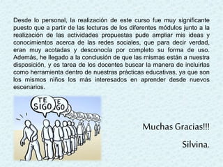 Desde lo personal, la realización de este curso fue muy significante
puesto que a partir de las lecturas de los diferentes módulos junto a la
realización de las actividades propuestas pude ampliar mis ideas y
conocimientos acerca de las redes sociales, que para decir verdad,
eran muy acotadas y desconocía por completo su forma de uso.
Además, he llegado a la conclusión de que las mismas están a nuestra
disposición, y es tarea de los docentes buscar la manera de incluirlas
como herramienta dentro de nuestras prácticas educativas, ya que son
los mismos niños los más interesados en aprender desde nuevos
escenarios.
Muchas Gracias!!!
Silvina.
 