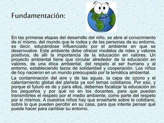 En las primeras etapas del desarrollo del niño, se abre al conocimiento
de sí mismo, del mundo que le rodea y de las personas de su entorno,
es decir, educándose influenciado por el ambiente en que se
desenvuelve. Este ambiente debe ofrecer modelos de roles y valores
positivos, de allí la importancia de la educación en valores. Un
proyecto ambiental tiene que circular alrededor de la educación en
valores, de una ética ambiental, del respeto al ser humano y al
entorno, estableciendo lazos de solidaridad y cooperación. Los niños
de hoy nacieron en un mundo preocupado por la temática ambiental.
La contaminación del aire y de las aguas, la capa de ozono y el
calentamiento global del planeta ya son temas cotidianos. Por eso, y
porque el futuro es de y para ellos, debemos focalizar la educación en
los pequeños y por qué no en los docentes, para que puedan
transmitirles el respeto por el medio ambiente, como parte del respeto
por sí mismos. A nuestros niños hay que enseñarle sobre lo cotidiano,
sobre lo que pueden percibir en su casa, para que intente pensar qué
puede hacer para cambiar su entorno.
Fundamentación:
 
