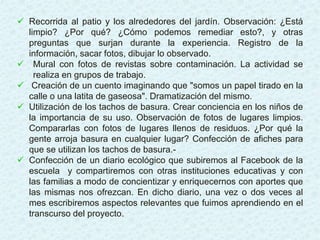  Recorrida al patio y los alrededores del jardín. Observación: ¿Está
limpio? ¿Por qué? ¿Cómo podemos remediar esto?, y otras
preguntas que surjan durante la experiencia. Registro de la
información, sacar fotos, dibujar lo observado.
 Mural con fotos de revistas sobre contaminación. La actividad se
realiza en grupos de trabajo.
 Creación de un cuento imaginando que "somos un papel tirado en la
calle o una latita de gaseosa". Dramatización del mismo.
 Utilización de los tachos de basura. Crear conciencia en los niños de
la importancia de su uso. Observación de fotos de lugares limpios.
Compararlas con fotos de lugares llenos de residuos. ¿Por qué la
gente arroja basura en cualquier lugar? Confección de afiches para
que se utilizan los tachos de basura.-
 Confección de un diario ecológico que subiremos al Facebook de la
escuela y compartiremos con otras instituciones educativas y con
las familias a modo de concientizar y enriquecernos con aportes que
las mismas nos ofrezcan. En dicho diario, una vez o dos veces al
mes escribiremos aspectos relevantes que fuimos aprendiendo en el
transcurso del proyecto.
 