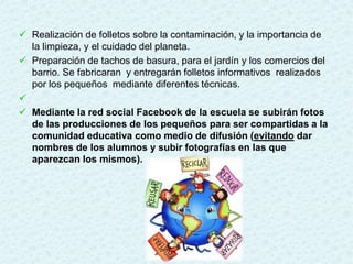  Realización de folletos sobre la contaminación, y la importancia de
la limpieza, y el cuidado del planeta.
 Preparación de tachos de basura, para el jardín y los comercios del
barrio. Se fabricaran y entregarán folletos informativos realizados
por los pequeños mediante diferentes técnicas.

 Mediante la red social Facebook de la escuela se subirán fotos
de las producciones de los pequeños para ser compartidas a la
comunidad educativa como medio de difusión (evitando dar
nombres de los alumnos y subir fotografías en las que
aparezcan los mismos).
 
