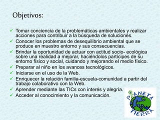  Tomar conciencia de la problemáticas ambientales y realizar
acciones para contribuir a la búsqueda de soluciones.
 Conocer los problemas de desequilibrio ambiental que se
produce en muestro entorno y sus consecuencias.
 Brindar la oportunidad de actuar con actitud socio- ecológica
sobre una realidad a mejorar, haciéndolos partícipes de su
entorno físico y social, cuidando y mejorando el medio físico.
 Preparar al niño en los avances tecnológicos.
 Iniciarse en el uso de la Web.
 Enriquecer la relación familia-escuela-comunidad a partir del
trabajo colaborativo con la Web.
 Aprender mediante las TICs con interés y alegría.
 Acceder al conocimiento y la comunicación.
Objetivos:
 