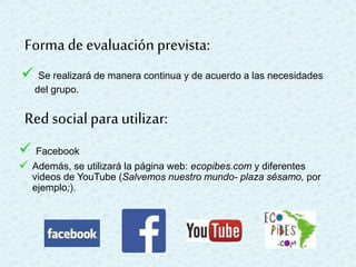  Se realizará de manera continua y de acuerdo a las necesidades
del grupo.
Forma de evaluaciónprevista:
Red social para utilizar:
 Facebook
 Además, se utilizará la página web: ecopibes.com y diferentes
videos de YouTube (Salvemos nuestro mundo- plaza sésamo, por
ejemplo;).
 