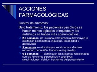 ACCIONES
FARMACOLÓGICAS
Control de síntomas:
Bajo tratamiento, los pacientes psicóticos se
  hacen menos agitados e inquietos y los
  autísticos se hacen más comunicativos:
 2-3 semanas de iniciado el tratamiento disminuyen la
  excitación psicomotora, inquietud, irritabilidad y
  agresividad
 5 semanas ---- disminuyen los síntomas afectivos
  (ansiedad, depresión, tendencia esquizoide)
 6-8 semanas ---- disminuyen los síntomas relacionados
  con las funciones perceptivas y cognitivas
  (alucinaciones, delirios, trastornos del pensamiento
 