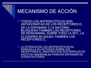MECANISMO DE ACCIÓN
 TODOS LOS ANTIPSICÓTICOS SON
  ANTAGONISTAS DE LOS RECEPTORES D2
  DE LA DOPAMINA Y LA MAYORÍA
  BLOQUEAN TAMBIÉN LOS RECEPTORES
  DE MONOAMINA, SOBRE TODO LA 5HT2. LA
  CLOZAPINA BLOQUEA TAMBIÉN LOS
  RECEPTORES D4.

 LA POTENCIA DE LOS ANTIPSICÓTICOS ES
  PARALELA A SU ACTIVIDAD SOBRE LOS
  RECEPTORES D2, MIENTRAS QUE SUS PERFILES DE
  EFECTOS INDESEABLES PARECEN DEPENDER DE
  OTROS FACTORES
 