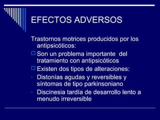 EFECTOS ADVERSOS

Trastornos motrices producidos por los
  antipsicóticos:
 Son un problema importante del
  tratamiento con antipsicóticos
 Existen dos tipos de alteraciones:
- Distonías agudas y reversibles y
  síntomas de tipo parkinsoniano
- Discinesia tardía de desarrollo lento a
  menudo irreversible
 