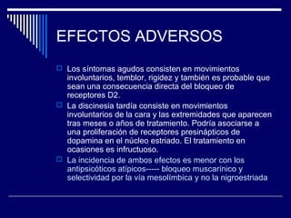 EFECTOS ADVERSOS
 Los síntomas agudos consisten en movimientos
  involuntarios, temblor, rigidez y también es probable que
  sean una consecuencia directa del bloqueo de
  receptores D2.
 La discinesia tardía consiste en movimientos
  involuntarios de la cara y las extremidades que aparecen
  tras meses o años de tratamiento. Podría asociarse a
  una proliferación de receptores presinápticos de
  dopamina en el núcleo estriado. El tratamiento en
  ocasiones es infructuoso.
 La incidencia de ambos efectos es menor con los
  antipsicóticos atípicos----- bloqueo muscarínico y
  selectividad por la vía mesolímbica y no la nigroestriada
 