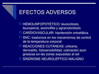 EFECTOS ADVERSOS
 HEMOLINFOPOYÉTICO: leucocitosis,
    leucopenia, eosinofilia y agranulocitosis
   CARDIOVASCULAR: hipotensión ortostática
   SNC: trastornos en los mecanismos de control
    de la temperatura corporal
   REACCIONES CUTÁNEAS: urticaria,
    dermatitis, fotosensibilidad, coloración azul-
    grisácea en las zonas expuestas al sol
   SÍNDROME NEUROLÉPTICO MALIGNO
 