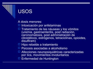 USOS
A dosis menores:
 Intoxicación por anfetaminas
 Tratamiento de las náuseas y los vómitos
  (uremia, gastroenteritis, post radiación,
  carcinomatosis, post administración de
  citostáticos, estrógenos, tetraciclinas, opioides,
  disulfiram)
 Hipo rebelde a tratamiento
 Psicosis asociadas a alcoholismo
 Afecciones neuropsiquiátricas caracterizadas
  por tics, movimientos involuntarios
 Enfermedad de Huntington
 