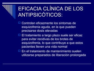 EFICACIA CLÍNICA DE LOS
ANTIPSICÓTICOS:
 Controlan eficazmente los síntomas de
  esquizofrenia aguda, en la que pueden
  precisarse dosis elevadas
 El tratamiento a largo plazo suele ser eficaz
  para evitar recidivas de los brotes de
  esquizofrenia, lo que contribuye a que estos
  pacientes lleven una vida normal
 En el tratamiento de mantenimiento suelen
  utilizarse preparados de liberación prolongada
 