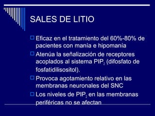 SALES DE LITIO

 Eficaz en el tratamiento del 60%-80% de
  pacientes con manía e hipomanía
 Atenúa la señalización de receptores
  acoplados al sistema PIP2 (difosfato de
  fosfatidilisositol).
 Provoca agotamiento relativo en las
  membranas neuronales del SNC
 Los niveles de PIP2 en las membranas
  periféricas no se afectan
 