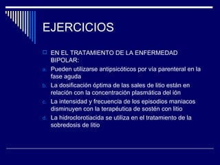 EJERCICIOS
 EN EL TRATAMIENTO DE LA ENFERMEDAD
     BIPOLAR:
a.   Pueden utilizarse antipsicóticos por vía parenteral en la
     fase aguda
b.   La dosificación óptima de las sales de litio están en
     relación con la concentración plasmática del ión
c.   La intensidad y frecuencia de los episodios maniacos
     disminuyen con la terapéutica de sostén con litio
d.   La hidroclorotiacida se utiliza en el tratamiento de la
     sobredosis de litio
 