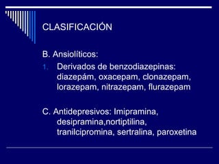 CLASIFICACIÓN

B. Ansiolíticos:
1. Derivados de benzodiazepinas:
    diazepám, oxacepam, clonazepam,
    lorazepam, nitrazepam, flurazepam

C. Antidepresivos: Imipramina,
    desipramina,nortiptilina,
    tranilcipromina, sertralina, paroxetina
 