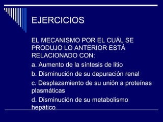 EJERCICIOS

EL MECANISMO POR EL CUÁL SE
PRODUJO LO ANTERIOR ESTÁ
RELACIONADO CON:
a. Aumento de la síntesis de litio
b. Disminución de su depuración renal
c. Desplazamiento de su unión a proteínas
plasmáticas
d. Disminución de su metabolismo
hepático
 