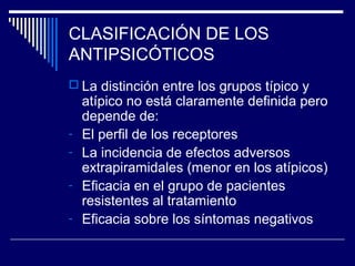 CLASIFICACIÓN DE LOS
ANTIPSICÓTICOS
 La distinción entre los grupos típico y
    atípico no está claramente definida pero
    depende de:
-   El perfil de los receptores
-   La incidencia de efectos adversos
    extrapiramidales (menor en los atípicos)
-   Eficacia en el grupo de pacientes
    resistentes al tratamiento
-   Eficacia sobre los síntomas negativos
 