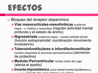 Efectos
 Bloqueo del receptor dopamínico
 Vías mesocorticales-mesolímbicas sustancia
negra – s. límbico y neocorteza (regulan actividad mental
profunda y el estado de ánimo)
 Nigroestriada sustancia negra – cuerpo estriado dorsal
(función extrapiramidal: coordinación movimiento
involutanrio)
 Tuberoinfundibulares o infundibulovestibular
núcleos arqueados & neuronas periventriculares (secreción
de prolactina)
 Medular-Periventricular núcleo motor del vago
(afecta el apetito)
 Incerto-hipotalámica zona medial inserta hipotlámano y
 