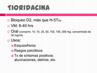 Tioridacina
 Bloqueo D2, más que H-5T2α
 VM: 6-40 hrs
 Oral (comprim. 10, 15, 25, 50, 100, 150, 200 mg; concentrado de
30 mg/ml)
 Usos:
 Esquizofrenia
 Rasgos psicóticos
 Tx de síntomas positivos:
alucinaciones, delirios, etc.
 