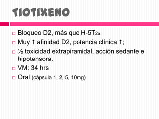 Tiotixeno
 Bloqueo D2, más que H-5T2α
 Muy  afinidad D2, potencia clínica ;
 ½ toxicidad extrapiramidal, acción sedante e
hipotensora.
 VM: 34 hrs
 Oral (cápsula 1, 2, 5, 10mg)
 