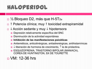 Haloperidol
 ½ Bloqueo D2, más que H-5T2α
  Potencia clínica; muy  toxicidad extrapiramidal
  Acción sedante y muy  hipotensora
 Depresión relativamente específica del SNC
 Disminución de la actividad espontánea
 Inhibición de las manifestaciones psicóticas
 Antieméticos, anticolinérgicas, antiadrenérgicas, antihistamínicas
 liberación de hormona de crecimiento, la de prolactina.
 ESQUIZOFRENIA, TRASTORNO BIPOLAR (MANIACA),
COREA DE HUNTINGTON, SX DE TOURETTE
 VM: 12-36 hrs
 