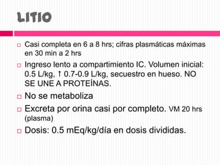 Litio
 Casi completa en 6 a 8 hrs; cifras plasmáticas máximas
en 30 min a 2 hrs
 Ingreso lento a compartimiento IC. Volumen inicial:
0.5 L/kg,  0.7-0.9 L/kg, secuestro en hueso. NO
SE UNE A PROTEÍNAS.
 No se metaboliza
 Excreta por orina casi por completo. VM 20 hrs
(plasma)
 Dosis: 0.5 mEq/kg/día en dosis divididas.
 