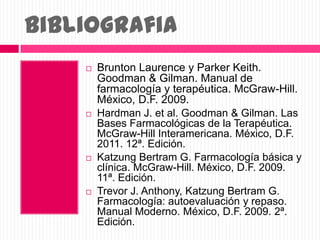 Bibliografia
 Brunton Laurence y Parker Keith.
Goodman & Gilman. Manual de
farmacología y terapéutica. McGraw-Hill.
México, D.F. 2009.
 Hardman J. et al. Goodman & Gilman. Las
Bases Farmacológicas de la Terapéutica.
McGraw-Hill Interamericana. México, D.F.
2011. 12ª. Edición.
 Katzung Bertram G. Farmacología básica y
clínica. McGraw-Hill. México, D.F. 2009.
11ª. Edición.
 Trevor J. Anthony, Katzung Bertram G.
Farmacología: autoevaluación y repaso.
Manual Moderno. México, D.F. 2009. 2ª.
Edición.
 