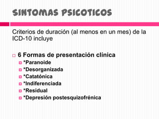 Sintomas psicoticos
Criterios de duración (al menos en un mes) de la
ICD-10 incluye
 6 Formas de presentación clínica
 *Paranoide
 *Desorganizada
 *Catatónica
 *Indiferenciada
 *Residual
 *Depresión postesquizofrénica
 
