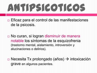 Antipsicoticos
 Eficaz para el control de las manifestaciones
de la psicosis.
 No curan, si logran disminuir de manera
notable los síntomas de la esquizofrenia
(trastorno mental, aislamiento, introversión y
alucinaciones o delirios).
 Necesita Tx prolongado (años)  intoxicación
grave en algunos pacientes.
 