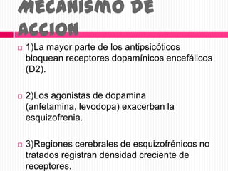 Mecanismo de
accion
 1)La mayor parte de los antipsicóticos
bloquean receptores dopamínicos encefálicos
(D2).
 2)Los agonistas de dopamina
(anfetamina, levodopa) exacerban la
esquizofrenia.
 3)Regiones cerebrales de esquizofrénicos no
tratados registran densidad creciente de
receptores.
 