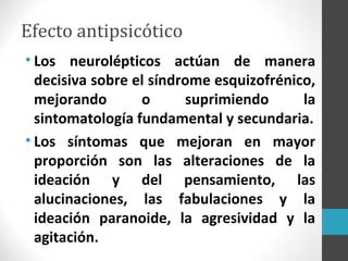 Efecto antipsicótico
• Los neurolépticos actúan de manera
decisiva sobre el síndrome esquizofrénico,
mejorando o suprimiendo la
sintomatología fundamental y secundaria.
• Los síntomas que mejoran en mayor
proporción son las alteraciones de la
ideación y del pensamiento, las
alucinaciones, las fabulaciones y la
ideación paranoide, la agresividad y la
agitación.
 