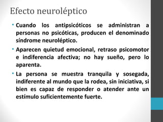 Efecto neuroléptico
• Cuando los antipsicóticos se administran a
personas no psicóticas, producen el denominado
síndrome neuroléptico.
• Aparecen quietud emocional, retraso psicomotor
e indiferencia afectiva; no hay sueño, pero lo
aparenta.
• La persona se muestra tranquila y sosegada,
indiferente al mundo que la rodea, sin iniciativa, si
bien es capaz de responder o atender ante un
estímulo suficientemente fuerte.
 