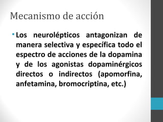Mecanismo de acción
•Los neurolépticos antagonizan de
manera selectiva y específica todo el
espectro de acciones de la dopamina
y de los agonistas dopaminérgicos
directos o indirectos (apomorfina,
anfetamina, bromocriptina, etc.)
 
