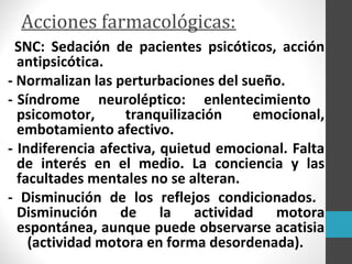 Acciones farmacológicas:
SNC: Sedación de pacientes psicóticos, acción
antipsicótica.
- Normalizan las perturbaciones del sueño.
- Síndrome neuroléptico: enlentecimiento
psicomotor, tranquilización emocional,
embotamiento afectivo.
- Indiferencia afectiva, quietud emocional. Falta
de interés en el medio. La conciencia y las
facultades mentales no se alteran.
- Disminución de los reflejos condicionados.
Disminución de la actividad motora
espontánea, aunque puede observarse acatisia
(actividad motora en forma desordenada).
 