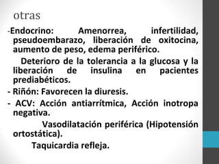 otras
-Endocrino: Amenorrea, infertilidad,
pseudoembarazo, liberación de oxitocina,
aumento de peso, edema periférico.
Deterioro de la tolerancia a la glucosa y la
liberación de insulina en pacientes
prediabéticos.
- Riñón: Favorecen la diuresis.
- ACV: Acción antiarrítmica, Acción inotropa
negativa.
Vasodilatación periférica (Hipotensión
ortostática).
Taquicardia refleja.
 