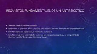 REQUISITOS FUNDAMENTALES DE UN ANTIPSICÓTICO
• Ser eficaz sobre los síntomas positivos
• No producir ni agravar los déficit cognitivos y los síntomas afectivos inherentes a la propia enfermedad
• Ser eficaz frente a la agresividad, la hostilidad y la ansiedad.
• Ser eficaz sobre otras enfermedades en las que hay alteraciones cognitivas, de la impulsividad o
afectivas, como las demencias o el trastorno bipolar
 