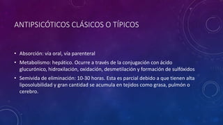 ANTIPSICÓTICOS CLÁSICOS O TÍPICOS
• Absorción: vía oral, vía parenteral
• Metabolismo: hepático. Ocurre a través de la conjugación con ácido
glucurónico, hidroxilación, oxidación, desmetilación y formación de sulfóxidos
• Semivida de eliminación: 10-30 horas. Esta es parcial debido a que tienen alta
liposolubilidad y gran cantidad se acumula en tejidos como grasa, pulmón o
cerebro.
 