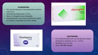 OLANZAPINA
• Por vía oral alcanza el nivel plasmático máximo
a las 5 hrs.
• Semivida de eliminación: 27 hrs.
• Dosis: 5-10mg/día hasta 20mg/día
• Presentaciones: oral normal, disolución rápida
en la boca e inyectable de acción rápida
QUETIAPINA
• En la administración por vía oral alcanza niveles
plasmáticos máximos en 1,2 – 1,8 hrs.
• Semivida: 2,2 y 3,2 hrs.
• Dosis: 400-800 mg/día
 