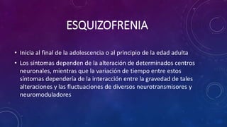 ESQUIZOFRENIA
• Inicia al final de la adolescencia o al principio de la edad adulta
• Los síntomas dependen de la alteración de determinados centros
neuronales, mientras que la variación de tiempo entre estos
síntomas dependería de la interacción entre la gravedad de tales
alteraciones y las fluctuaciones de diversos neurotransmisores y
neuromoduladores
 
