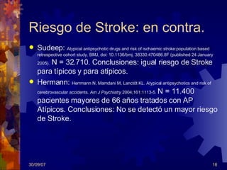Riesgo de Stroke: en contra. Sudeep :   Atypical antipsychotic drugs and risk of ischaemic stroke:population based retrospective cohort study. BMJ, doi: 10.1136/bmj. 38330.470486.8F (published 24 January 2005) .  N = 32.710. Conclusiones: igual riesgo de Stroke para típicos y para atípicos. Hermann :   Herrmann N, Mamdani M, Lanctôt KL. Atypical antipsychotics and risk of cerebrovascular   accidents.  Am J Psychiatry  2004;161:1113-5 .  N = 1 1.400 pacientes mayores de 66 años tratados con AP Atípicos.  Conclusiones:  No se detectó un mayor riesgo de Stroke.   