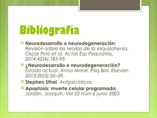 Bibliografía
 Neurodesarrollo o neurodegeneración:
Revisión sobre las teorías de la esquizofrenia.
Oscar Pino et al. Actas Esp Psiquiatría.
2014;42(4):185-95
 ¿Neurodesarrollo o neurodegeneración?
Estado actual. Anna Mané. Psiq Biol. Elsevier.
2013;20(3):35–39.
 Stephen Sthal. Antipsicóticos.
 Apoptosis: muerte celular programada.
Jordán, Joaquín. Vol 22 núm 6 junio 2003
 