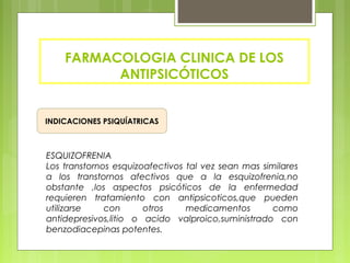 FARMACOLOGIA CLINICA DE LOS
ANTIPSICÓTICOS
INDICACIONES PSIQUÍATRICAS
ESQUIZOFRENIA
Los transtornos esquizoafectivos tal vez sean mas similares
a los transtornos afectivos que a la esquizofrenia,no
obstante ,los aspectos psicóticos de la enfermedad
requieren tratamiento con antipsicoticos,que pueden
utilizarse con otros medicamentos como
antidepresivos,litio o acido valproico,suministrado con
benzodiacepinas potentes.
 