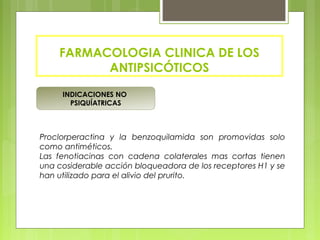 INDICACIONES NO
PSIQUÍATRICAS
FARMACOLOGIA CLINICA DE LOS
ANTIPSICÓTICOS
Proclorperactina y la benzoquilamida son promovidas solo
como antiméticos.
Las fenotiacinas con cadena colaterales mas cortas tienen
una cosiderable acción bloqueadora de los receptores H1 y se
han utilizado para el alivio del prurito.
 