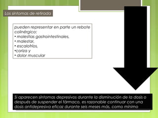 pueden representar en parte un rebote
colinérgico:
• molestias gastrointestinales,
• malestar,
• escalofríos,
•coriza y
• dolor muscular
Los síntomas de retirada
Si aparecen síntomas depresivos durante la disminución de la dosis o
después de suspender el fármaco, es razonable continuar con una
dosis antidepresiva eficaz durante seis meses más, como mínimo
 