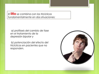 a) profilaxis del cambio de fase
en el tratamiento de la
depresión bipolar y
b) potenciación del efecto del
tricíclicos en pacientes que no
responden.
El litio se combina con los tricíclicos
fundamentalmente en dos situaciones:
 