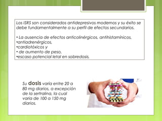 Los ISRS son considerados antidepresivos modernos y su éxito se
debe fundamentalmente a su perfil de efectos secundarios.
• La ausencia de efectos anticolinérgicos, antihistamínicos,
•antiadrenérgicos,
•cardiotóxicos y
• de aumento de peso,
•escaso potencial letal en sobredosis,
Su dosis varía entre 20 a
80 mg diarios, a excepción
de la sertralina, la cual
varia de 100 a 150 mg
diarios.
 