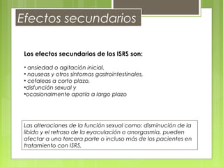 Efectos secundarios
Los efectos secundarios de los ISRS son:
• ansiedad o agitación inicial,
• nauseas y otros síntomas gastrointestinales,
• cefaleas a corto plazo,
•disfunción sexual y
•ocasionalmente apatía a largo plazo
Las alteraciones de la función sexual como: disminución de la
libido y el retraso de la eyaculación o anorgasmia, pueden
afectar a una tercera parte o incluso más de los pacientes en
tratamiento con ISRS.
 