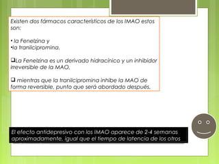 Existen dos fármacos característicos de los IMAO estos
son:
• la Fenelzina y
•la tranilcipromina.
La Fenelzina es un derivado hidracínico y un inhibidor
irreversible de la MAO,
 mientras que la tranilcipromina inhibe la MAO de
forma reversible, punto que será abordado después.
El efecto antidepresivo con los IMAO aparece de 2-4 semanas
aproximadamente, igual que el tiempo de latencia de los otros
antidepresivos.
 