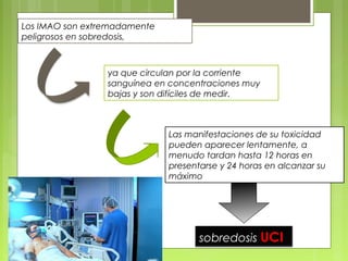 Las manifestaciones de su toxicidad
pueden aparecer lentamente, a
menudo tardan hasta 12 horas en
presentarse y 24 horas en alcanzar su
máximo
sobredosis UCI
Los IMAO son extremadamente
peligrosos en sobredosis,
ya que circulan por la corriente
sanguínea en concentraciones muy
bajas y son difíciles de medir.
 