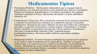 Medicamentos Típicos
• Flufenazina (Prolixin)- Medicamento antipsicótico que se usa para tratar la
esquizofrenia y los síntomas psicóticos, como alucinaciones, delirios y hostilidad y
bloquea los receptores dopaminérgicos. Los efectos secundarios son: malestar
estomacal, sequedad en la boca, alteraciones del apetito o el peso, debilidad o
cansancio, etc.
• Clorpromazina (Thorazine)- Para controlar los síntomas de los trastornos psicóticos
o controlar las manifestaciones maníacas de la depresión maníaca en pacientes
ambulatorios. Mecanismo de acción: Deprime las áreas del cerebro que controlan la
actividad y la agresión, incluyendo la corteza cerebral, el hipotálamo y el sistema
límbico, mediante un mecanismo desconocido. Efectos adversos: Somnolencia,
reacciones extrapiramidales (distonía, fiebre, inquietud motora,
pseudoparkinsonismo y discinesia tardía) síndrome neuroléptico maligno,
convulsiones.
• Haloperidol (Haldol)- El mismo funciona cambiando las acciones de los químicos
en su cerebro y para el tratamiento de la esquizofrenia. También se usa para el
control motor y el control de los tics vocales en las personas con el síndrome de
Tourette. Mecanismo de acción: Puede bloquear los receptores de dopamina
postsinápticos en el sistema límbico y aumentar el recambio cerebral de la dopamina,
produciendo un efecto antipsicótico.
 