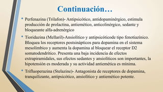 Continuación…
• Perfenazina (Trilafon)- Antipsicótico, antidopaminérgico, estimula
producción de prolactina, antiemético, anticolinérgico, sedante y
bloqueante alfa-adrenérgico
• Tioridazina (Mellaril)-Ansiolítico y antipsicóticode tipo fenotiazínico.
Bloquea los receptores postsinápticos para dopamina en el sistema
mesolímbico y aumenta la dopamina al bloquear el receptor D2
somatodendrítico. Presenta una baja incidencia de efectos
extrapiramidales, sus efectos sedantes y ansiolíticos son importantes, la
hipotensión es moderada y su actividad antiemética es mínima.
• Trifluoperazina (Stelazine)- Antagonista de receptores de dopamina,
tranquilizante, antipsicótico, ansiolítico y antiemético potente.
 