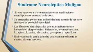 Síndrome Neuroléptico Maligno
• Es una reacción a cierto tratamiento con medicaciones
neurolépticas o aumento de la dosis.
• Se caracteriza por ser una enfermedad que además de ser poco
frecuente es potencialmente letal.
• Los fármacos mas vinculados con este síndrome son: el
haloperidol, clorpromazina, flufenazina, levomepromazina,
loxapina, clozapina, olanzapina, quetiapina y risperidona.
• Está relacionado con la cantidad de dopamina existente en
nuestro sistema nervioso.
 